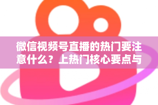 微信视频号直播的热门要注意什么？上热门核心要点与实战技巧全解析