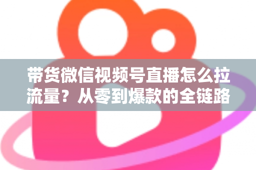 带货微信视频号直播怎么拉流量?从零到爆款的全链路引流实战指南 带货微信视频号直播怎么拉流量?从零到爆款的全链路引流实战指南