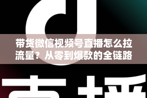 带货微信视频号直播怎么拉流量?从零到爆款的全链路引流实战指南 带货微信视频号直播怎么拉流量?从零到爆款的全链路引流实战指南