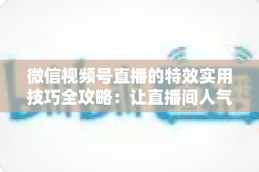 微信视频号直播的特效实用技巧全攻略：让直播间人气翻倍的完整指南