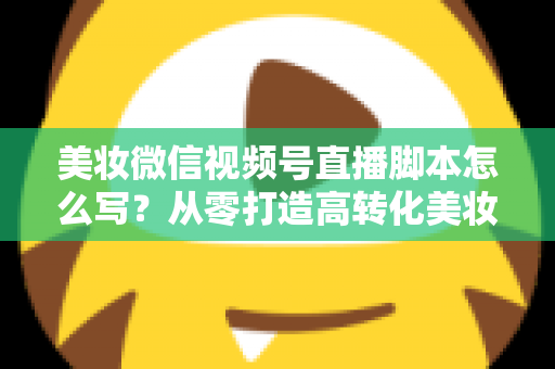 美妆微信视频号直播脚本怎么写?从零打造高转化美妆直播的完整指南 美妆微信视频号直播脚本怎么写?从零打造高转化美妆直播的完整指南