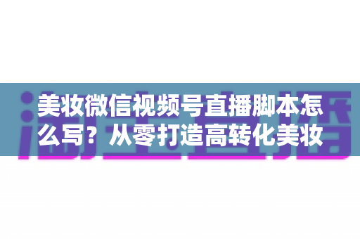 美妆微信视频号直播脚本怎么写?从零打造高转化美妆直播的完整指南 美妆微信视频号直播脚本怎么写?从零打造高转化美妆直播的完整指南