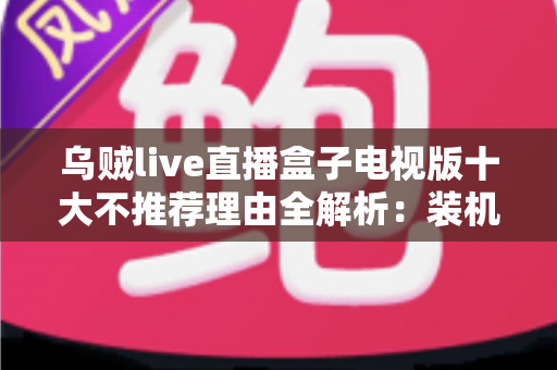 乌贼live直播盒子电视版十大不推荐理由全解析：装机前必读的风险警示与替代方案指南