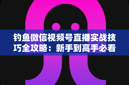 钓鱼微信视频号直播实战技巧全攻略：新手到高手必看的涨粉变现指南
