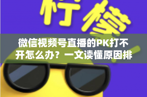 微信视频号直播的PK打不开怎么办？一文读懂原因排查与实用解决方案