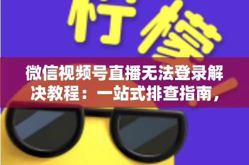 微信视频号直播无法登录解决教程：一站式排查指南，快速恢复直播功能