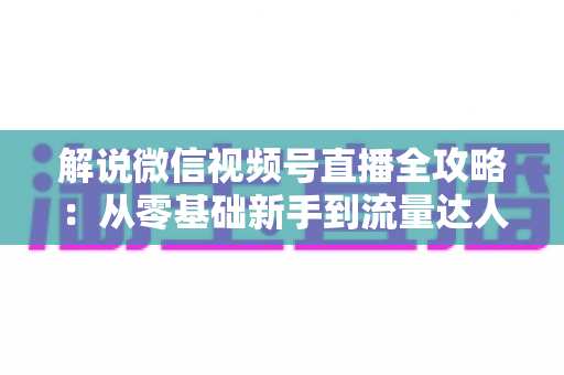 解说微信视频号直播全攻略：从零基础新手到流量达人的一站式实战指南