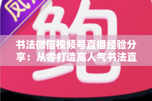 书法微信视频号直播经验分享：从零打造高人气书法直播间的实战指南