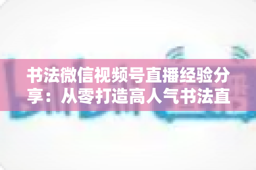 书法微信视频号直播经验分享：从零打造高人气书法直播间的实战指南