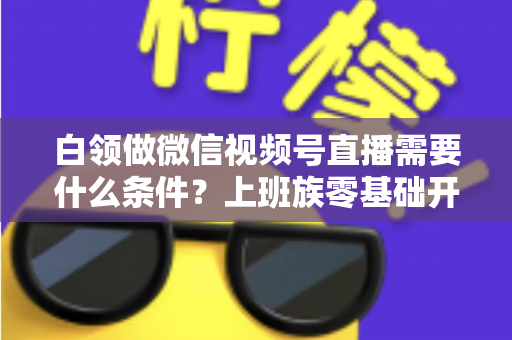 白领做微信视频号直播需要什么条件?上班族零基础开播全攻略,帮你理清账号、设备、内容与时间管理必备要素 白领做微信视频号直播需要什么条件?上班族零基础开播全攻略,帮你理清账号、设备、内容与时间管理必备要素