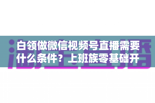 白领做微信视频号直播需要什么条件?上班族零基础开播全攻略,帮你理清账号、设备、内容与时间管理必备要素 白领做微信视频号直播需要什么条件?上班族零基础开播全攻略,帮你理清账号、设备、内容与时间管理必备要素