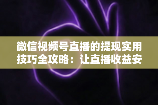 微信视频号直播的提现实用技巧全攻略：让直播收益安全、快速、合规到账