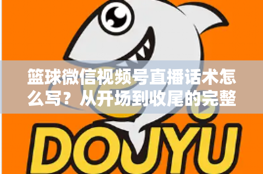 篮球微信视频号直播话术怎么写？从开场到收尾的完整实战指南