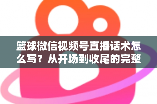 篮球微信视频号直播话术怎么写？从开场到收尾的完整实战指南