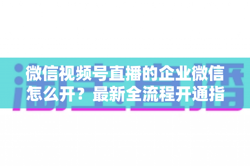 微信视频号直播的企业微信怎么开?最新全流程开通指南与私域运营实战技巧 微信视频号直播的企业微信怎么开?最新全流程开通指南与私域运营实战技巧