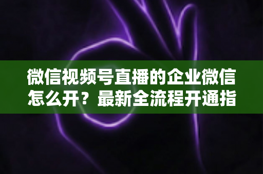 微信视频号直播的企业微信怎么开?最新全流程开通指南与私域运营实战技巧 微信视频号直播的企业微信怎么开?最新全流程开通指南与私域运营实战技巧