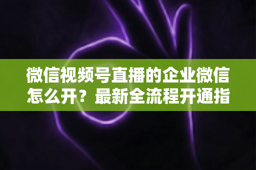 微信视频号直播的企业微信怎么开？最新全流程开通指南与私域运营实战技巧