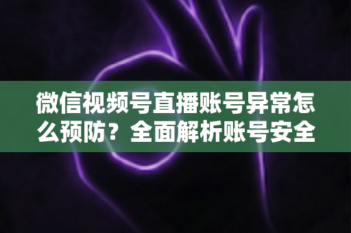 微信视频号直播账号异常怎么预防？全面解析账号安全防护指南与实用技巧