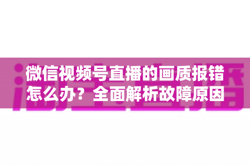微信视频号直播的画质报错怎么办？全面解析故障原因与高效解决方案