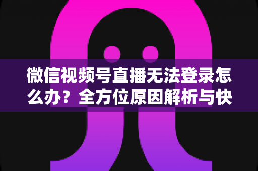 微信视频号直播无法登录怎么办？全方位原因解析与快速修复指南助你顺利开播