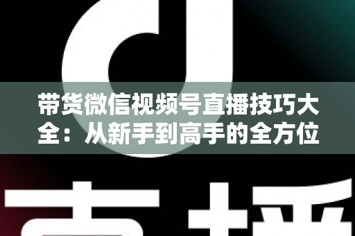 带货微信视频号直播技巧大全：从新手到高手的全方位实战指南