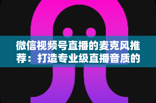 微信视频号直播的麦克风推荐:打造专业级直播音质的完整选购指南 微信视频号直播的麦克风推荐:打造专业级直播音质的完整选购指南