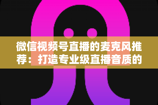 微信视频号直播的麦克风推荐:打造专业级直播音质的完整选购指南 微信视频号直播的麦克风推荐:打造专业级直播音质的完整选购指南