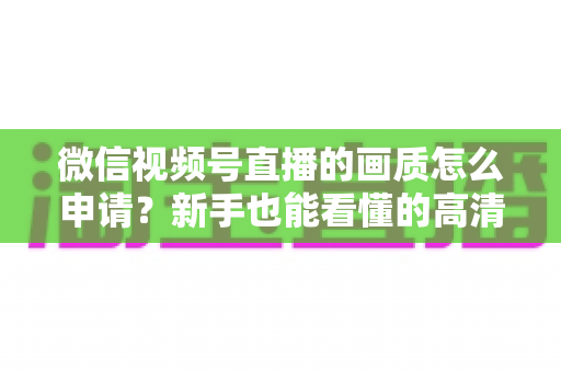 微信视频号直播的画质怎么申请？新手也能看懂的高清直播开通全攻略