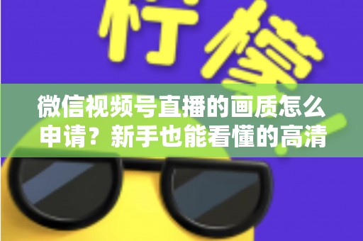 微信视频号直播的画质怎么申请？新手也能看懂的高清直播开通全攻略