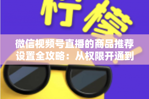 微信视频号直播的商品推荐设置全攻略：从权限开通到高效转化的实战指南