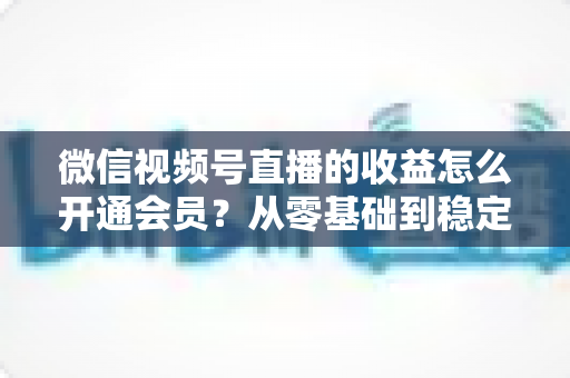 微信视频号直播的收益怎么开通会员？从零基础到稳定变现的全流程实操指南