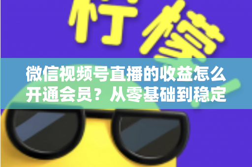微信视频号直播的收益怎么开通会员？从零基础到稳定变现的全流程实操指南