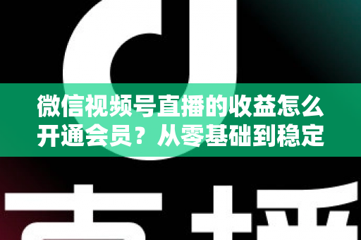 微信视频号直播的收益怎么开通会员？从零基础到稳定变现的全流程实操指南