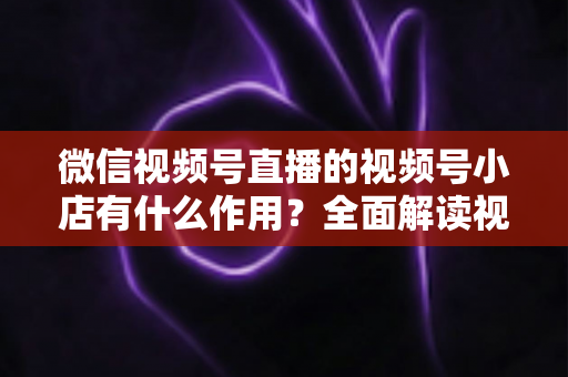 微信视频号直播的视频号小店有什么作用？全面解读视频号小店的电商价值与变现优势