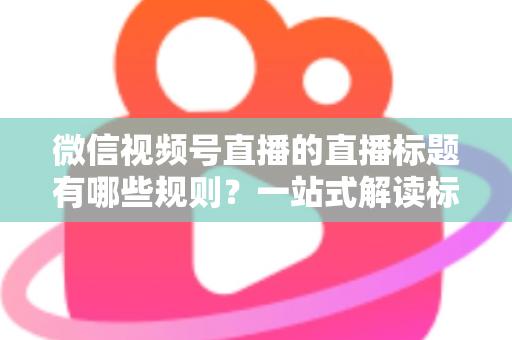 微信视频号直播的直播标题有哪些规则?一站式解读标题规范、避坑指南与优化技巧 微信视频号直播的直播标题有哪些规则?一站式解读标题规范、避坑指南与优化技巧