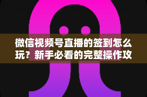 微信视频号直播的签到怎么玩？新手必看的完整操作攻略与互动涨粉技巧