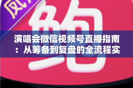 演唱会微信视频号直播指南:从筹备到复盘的全流程实战手册 演唱会微信视频号直播指南:从筹备到复盘的全流程实战手册
