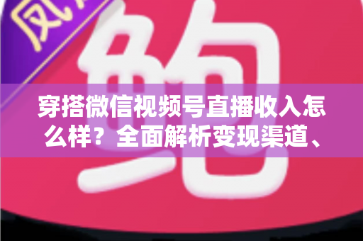 穿搭微信视频号直播收入怎么样？全面解析变现渠道、真实收入水平与涨粉赚钱秘诀