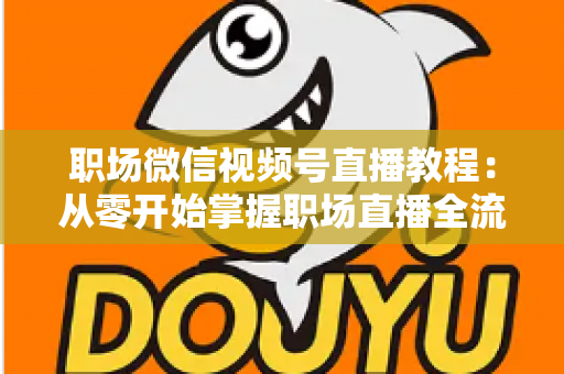 职场微信视频号直播教程:从零开始掌握职场直播全流程实战指南 职场微信视频号直播教程:从零开始掌握职场直播全流程实战指南