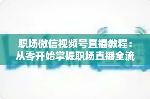职场微信视频号直播教程:从零开始掌握职场直播全流程实战指南 职场微信视频号直播教程:从零开始掌握职场直播全流程实战指南