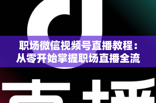 职场微信视频号直播教程：从零开始掌握职场直播全流程实战指南
