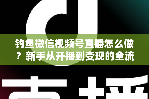钓鱼微信视频号直播怎么做？新手从开播到变现的全流程实战指南
