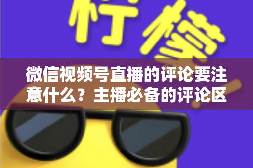 微信视频号直播的评论要注意什么？主播必备的评论区合规与运营全攻略