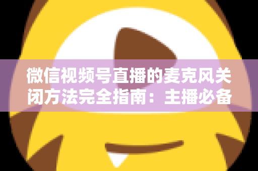 微信视频号直播的麦克风关闭方法完全指南：主播必备的声音管理技巧，让直播更从容、更专业