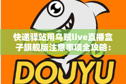 快递驿站用乌贼live直播盒子旗舰版注意事项全攻略：站长必看的合规直播与避坑实用指南