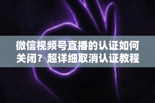微信视频号直播的认证如何关闭?超详细取消认证教程、影响分析与常见问题解答 微信视频号直播的认证如何关闭?超详细取消认证教程、影响分析与常见问题解答