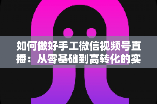 如何做好手工微信视频号直播：从零基础到高转化的实战全攻略