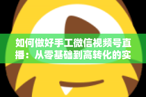 如何做好手工微信视频号直播：从零基础到高转化的实战全攻略