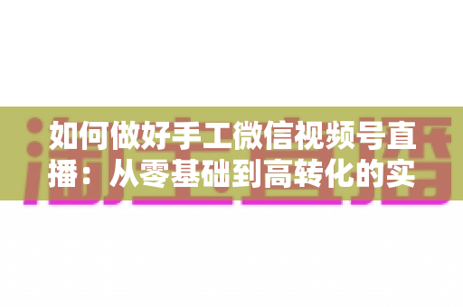 如何做好手工微信视频号直播：从零基础到高转化的实战全攻略