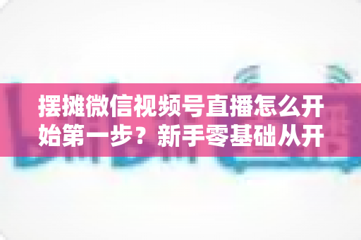 摆摊微信视频号直播怎么开始第一步?新手零基础从开通到开播的完整实战指南 摆摊微信视频号直播怎么开始第一步?新手零基础从开通到开播的完整实战指南